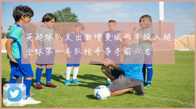 英超球队支出激增曼城两年投入超全球第一车队枪手争夺前六名