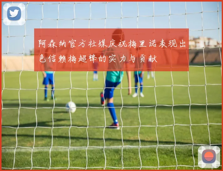 阿森纳官方社媒庆祝梅里诺表现出色信赖梅超锋的实力与贡献