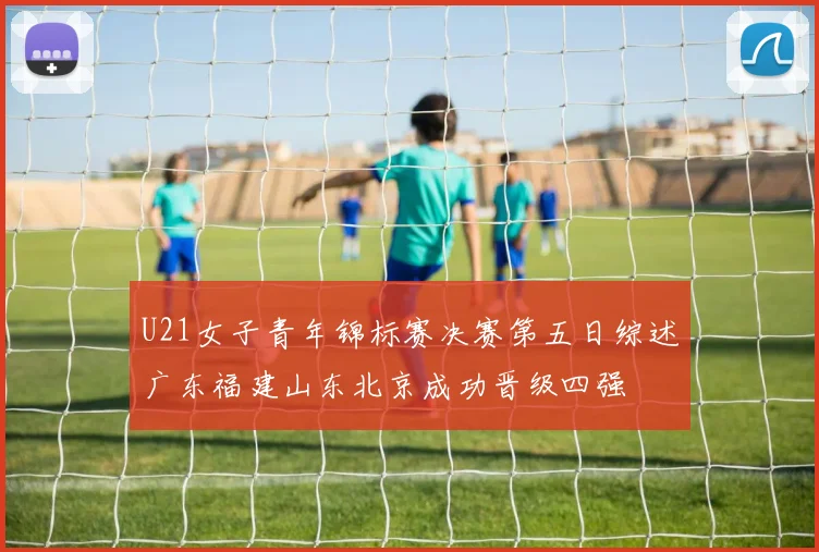 U21女子青年锦标赛决赛第五日综述广东福建山东北京成功晋级四强