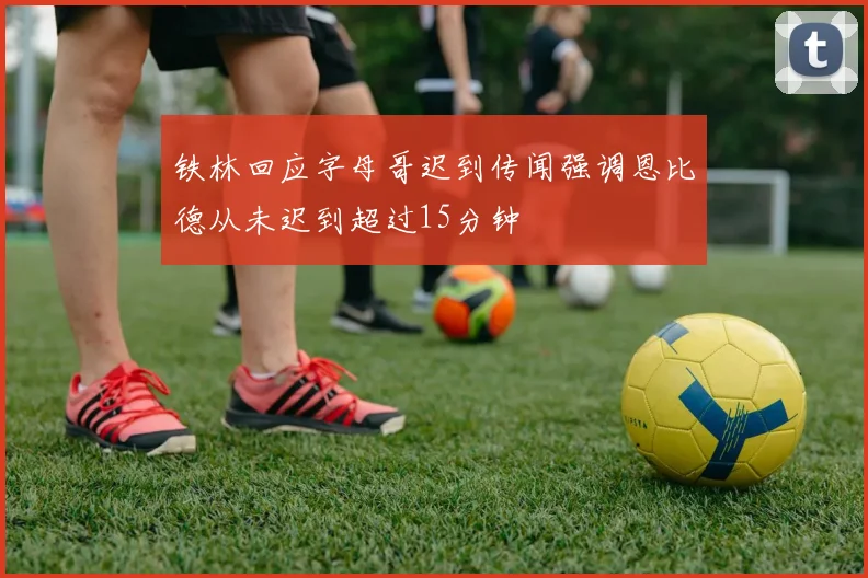 铁林回应字母哥迟到传闻强调恩比德从未迟到超过15分钟