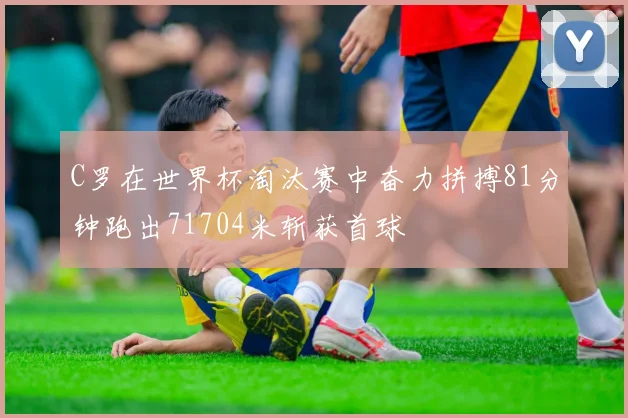 C罗在世界杯淘汰赛中奋力拼搏81分钟跑出71704米斩获首球