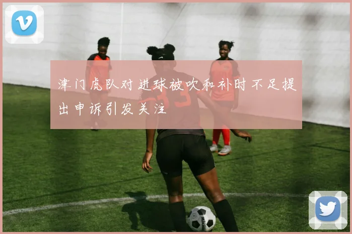津门虎队对进球被吹和补时不足提出申诉引发关注