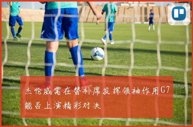 杰伦威需在替补席发挥领袖作用G7能否上演精彩对决