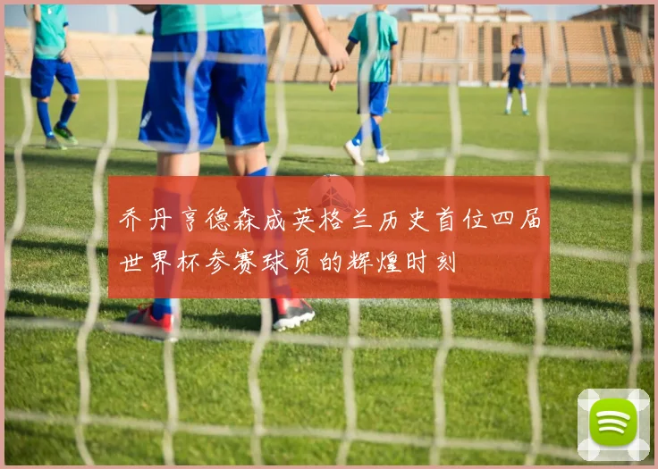 乔丹亨德森成英格兰历史首位四届世界杯参赛球员的辉煌时刻