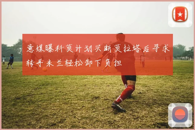 意媒曝科莫计划买断莫拉塔后寻求转手米兰轻松卸下负担