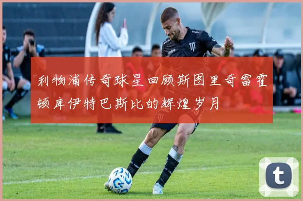 利物浦传奇球星回顾斯图里奇雷霍顿库伊特巴斯比的辉煌岁月