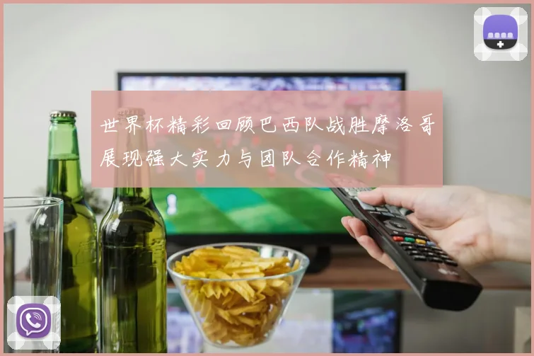 世界杯精彩回顾巴西队战胜摩洛哥展现强大实力与团队合作精神