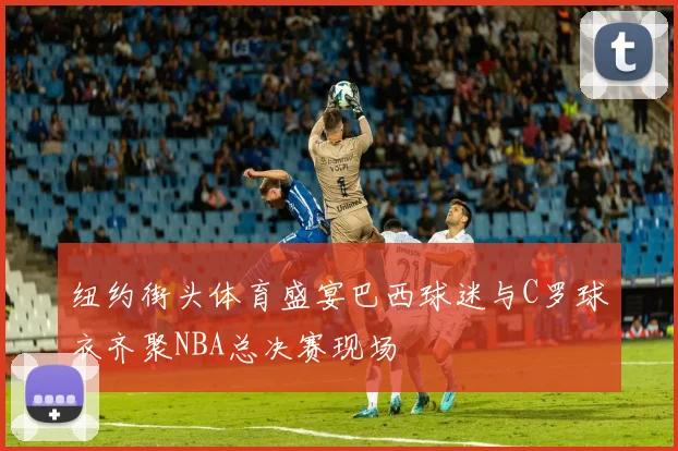 纽约街头体育盛宴巴西球迷与C罗球衣齐聚NBA总决赛现场