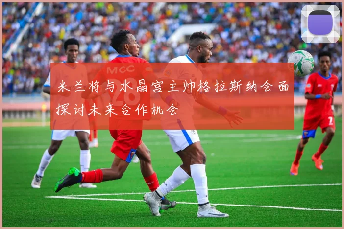 米兰将与水晶宫主帅格拉斯纳会面探讨未来合作机会
