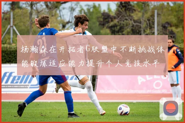 杨瀚森在开拓者G联盟中不断挑战体能锻炼适应能力提升个人竞技水平