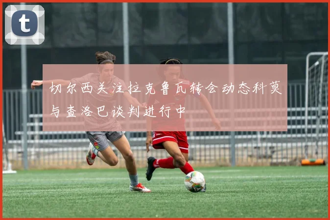 切尔西关注拉克鲁瓦转会动态科莫与查洛巴谈判进行中